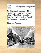 An Historical Account of the Origin, Progress, and Present State of Bethlem Hospital, Founded by Henry the Eighth, for the Cure of Lunatics, ...