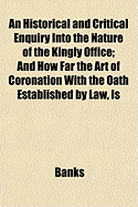 An Historical and Critical Enquiry Into the Nature of the Kingly Office: And How Far the Act of Coronation, with the Oath Established by Law, Is a Solemnity Indispensable to the Exercise of the Regal Dignity (Classic Reprint)