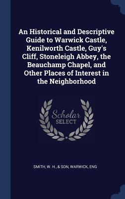 An Historical and Descriptive Guide to Warwick Castle, Kenilworth Castle, Guy's Cliff, Stoneleigh Abbey, the Beauchamp Chapel, and Other Places of Interest in the Neighborhood - Smith, W H & Son (Creator)