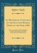 An Historical Catalogue of the Scottish Bishop, Down to the Year 1688: Also, an Account of All the Religious Houses That Were in Scotland at the Time of the Reformation (Classic Reprint)