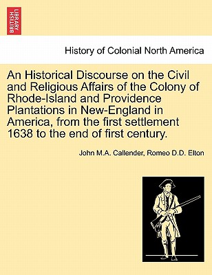 An Historical Discourse on the Civil and Religious Affairs of the Colony of Rhode-Island and Providence Plantations in New-England in America, from the First Settlement 1638 to the End of First Century. - Callender, John M a, and Elton, Romeo D D