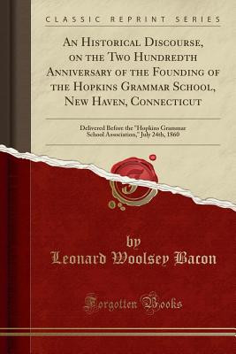 An Historical Discourse, on the Two Hundredth Anniversary of the Founding of the Hopkins Grammar School, New Haven, Connecticut: Delivered Before the "hopkins Grammar School Association," July 24th, 1860 (Classic Reprint) - Bacon, Leonard Woolsey