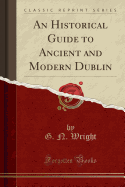 An Historical Guide to Ancient and Modern Dublin (Classic Reprint)