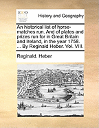 An Historical List of Horse-Matches Run. and of Plates and Prizes Run for in Great Britain and Ireland, in the Year 1758. ... by Reginald Heber. Vol. VIII.