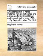 An Historical List of Horse-Matches Run; And of Plates and Prizes Run for in Great-Britain and Ireland, in the Year 1763. ... by Reginald Heber. Vol. XIII.