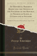 An Historical Research Respecting the Opinions of the Founders of the Republic on Negroes as Slaves, as Citizens and as Soldiers: Read Before the Massachusetts Historical Society, August 14, 1862 (Classic Reprint)