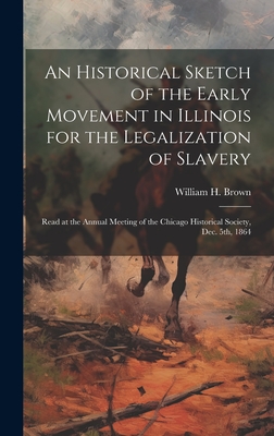 An Historical Sketch of the Early Movement in Illinois for the Legalization of Slavery: Read at the Annual Meeting of the Chicago Historical Society, Dec. 5th, 1864 - Brown, William H (William Hubbard) (Creator)