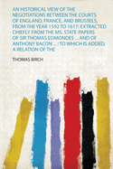 An Historical View of the Negotiations Between the Courts of England, France, and Brussels, from the Year 1592 to 1617: Extracted Chiefly from the Ms. State-Papers of Sir Thomas Edmondes ... and of Anthony Bacon ...: to Which Is Added, a Relation of the