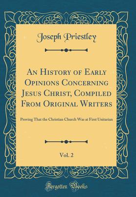An History of Early Opinions Concerning Jesus Christ, Compiled from Original Writers, Vol. 2: Proving That the Christian Church Was at First Unitarian (Classic Reprint) - Priestley, Joseph