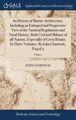 An History of Marine Architecture. Including an Enlarged and Progressive View of the Nautical Regulations and Naval History, Both Civil and Military of all Nations, Especially of Great Britain. In Three Volumes. By John Charnock, Esq of 3; Volume 1 - Charnock, John