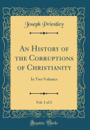 An History of the Corruptions of Christianity, Vol. 1 of 2: In Two Volumes (Classic Reprint)