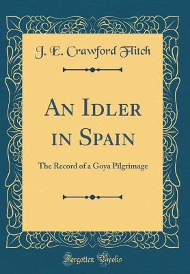 An Idler in Spain: The Record of a Goya Pilgrimage (Classic Reprint) - Flitch, J E Crawford