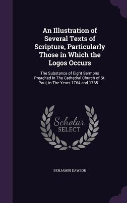 An Illustration of Several Texts of Scripture, Particularly Those in Which the Logos Occurs: The Substance of Eight Sermons Preached in The Cathedral Church of St. Paul, in The Years 1764 and 1765 .. - Dawson, Benjamin