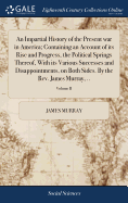 An Impartial History of the Present war in America; Containing an Account of its Rise and Progress, the Political Springs Thereof, With its Various Successes and Disappointments, on Both Sides. By the Rev. James Murray, ..; Volume II