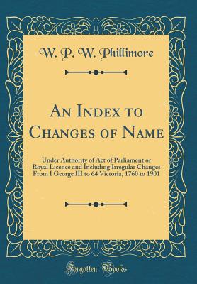 An Index to Changes of Name: Under Authority of Act of Parliament or Royal Licence and Including Irregular Changes from I George III to 64 Victoria, 1760 to 1901 (Classic Reprint) - Phillimore, W P W