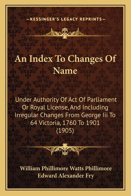 An Index To Changes Of Name: Under Authority Of Act Of Parliament Or Royal License, And Including Irregular Changes From George Iii To 64 Victoria, 1760 To 1901 (1905) - Phillimore, William Phillimore Watts (Editor), and Fry, Edward Alexander (Editor)