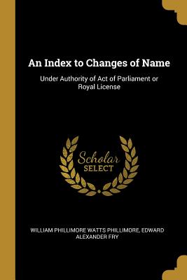 An Index to Changes of Name: Under Authority of Act of Parliament or Royal License - Phillimore, William Phillimore Watts, and Fry, Edward Alexander
