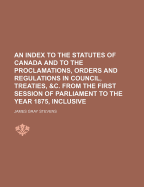 An Index to the Statutes of Canada and to the Proclamations, Orders and Regulations in Council, Treaties, &C. from the First Session of Parliament to the Year 1875, Inclusive