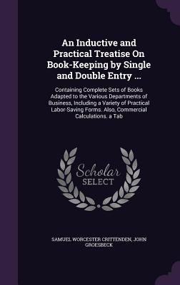 An Inductive and Practical Treatise On Book-Keeping by Single and Double Entry ...: Containing Complete Sets of Books Adapted to the Various Departments of Business, Including a Variety of Practical Labor-Saving Forms. Also, Commercial Calculations. a Tab - Crittenden, Samuel Worcester, and Groesbeck, John