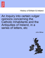 An Inquiry Into Certain Vulgar Opinions Concerning the Catholic Inhabitants and the Antiquities of Ireland: In a Series of Letters from Thence, Addressed to a Protestant Gentleman in England
