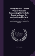 An Inquiry Into Certain Vulgar Opinions Concerning the Catholic Inhabitants and the Antiquities of Ireland: In a Series of Letters From Thence, Addressed to a Protestant Gentleman in England