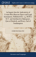 An Inquiry Into the Authenticity of Certain Miscellaneous Papers and Legal Instruments, Published Dec. 24, M DCC XCV. and Attributed to Shakspeare, Queen Elizabeth, and Henry, Earl of Southampton: In a Letter