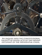 An Inquiry Into the Constitutional Validity of Divers Acts of the Present Occupant of the Presidential Chair: The Which Is an Appeal to the People of the United States, Regardless of Party Affiliations, to Unite and Rescue the Constitution, That Sacred He