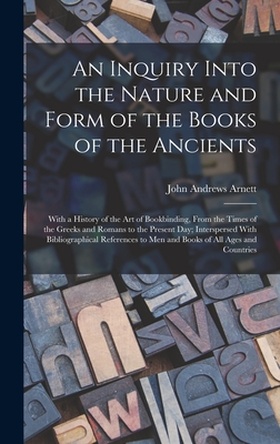 An Inquiry Into the Nature and Form of the Books of the Ancients: With a History of the Art of Bookbinding, From the Times of the Greeks and Romans to the Present Day; Interspersed With Bibliographical References to Men and Books of All Ages and Countries - Arnett, John Andrews