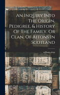 An Inquiry Into The Origin, Pedigree, & History Of The Family, Or Clan, Of Aitons In Scotland