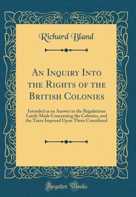 An Inquiry Into the Rights of the British Colonies: Intended as an Answer to the Regulations Lately Made Concerning the Colonies, and the Taxes Imposed Upon Them Considered (Classic Reprint) - Bland, Richard