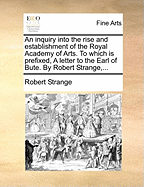 An Inquiry Into the Rise and Establishment of the Royal Academy of Arts. to Which Is Prefixed, a Letter to the Earl of Bute. by Robert Strange,