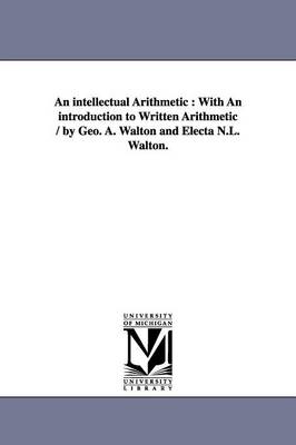 An intellectual Arithmetic: With An introduction to Written Arithmetic / by Geo. A. Walton and Electa N.L. Walton. - Walton, George a (George Augustus)