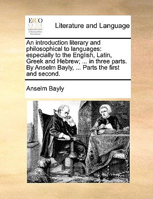 An Introduction Literary and Philosophical to Languages: Especially to the English, Latin, Greek and Hebrew; ... in Three Parts. by Anselm Bayly, ... Parts the First and Second. - Bayly, Anselm