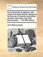 An Introduction to Algebra; With Notes and Observations; Designed for the Use of Schools and Places of Public Education. by John Bonnycastle, ... the Fifth Edition.