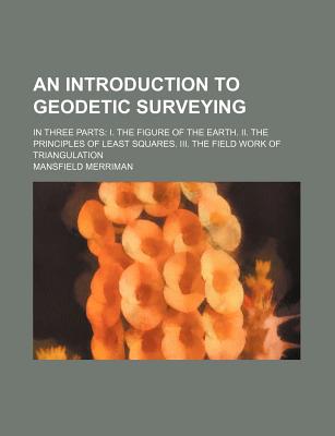 An Introduction to Geodetic Surveying: In Three Parts: I. the Figure of the Earth. II. the Principles of Least Squares. III. the Field Work of Triangulation - Merriman, Mansfield