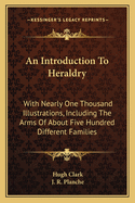 An Introduction To Heraldry: With Nearly One Thousand Illustrations, Including The Arms Of About Five Hundred Different Families