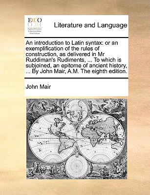 An Introduction to Latin Syntax: Or an Exemplification of the Rules of Construction, as Delivered in MR Ruddiman's Rudiments, ... to Which Is Subjoined, an Epitome of Ancient History, ... by John Mair, A.M. the Eighth Edition. - Mair, John