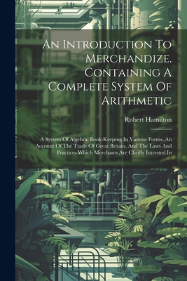 An Introduction To Merchandize. Containing A Complete System Of Arithmetic: A System Of Algebra. Book-keeping In Various Forms. An Account Of The Trade Of Great Britain, And The Laws And Practices Which Merchants Are Cheifly Intrested In - Hamilton, Robert