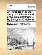 An Introduction to the Study of the History and Antiquities of Ireland: ... by Sylvester O Halloran