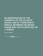 An Investigation of the Currents of the Atlantic Ocean, and of Those Which Prevail Between the Indian Ocean and the Atlantic [Ed. by J. Purdy]