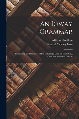 An Ioway Grammar: Illustrating the Principles of the Language Used by the Ioway, Otoe and Missouri Indians - Hamilton, William, and Irvin, Samuel McLeary