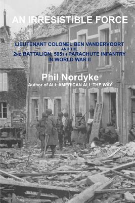 An Irresistible Force: Lieutenant Colonel Ben Vandervoort and the 2nd Battalion, 505th Parachute Infantry in World War II - Nordyke, Phil