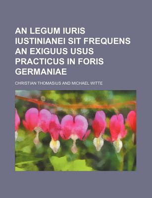 An Legum Iuris Iustinianei Sit Frequens an Exiguus Usus Practicus in Foris Germaniae - Thomasius, Christian