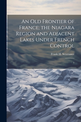 An old Frontier of France; the Niagara Region and Adjacent Lakes Under French Control: 1 - Severance, Frank H 1856-1931