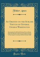 An Oration on the Sublime Virtues of General George Washington: Pronounced at the Old South Meeting-House in Boston, Before His Honor the Lieutenant-Governor, the Council, and the Two Branches of the Legislature of Massachusetts, at Their Request, on Satu