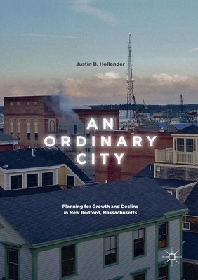 An Ordinary City: Planning for Growth and Decline in New Bedford, Massachusetts - Hollander, Justin B.