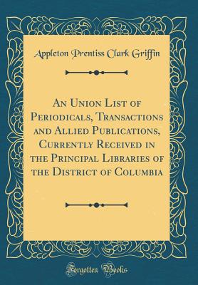 An Union List of Periodicals, Transactions and Allied Publications, Currently Received in the Principal Libraries of the District of Columbia (Classic Reprint) - Griffin, Appleton Prentiss Clark