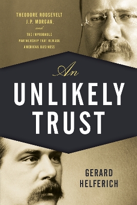 An Unlikely Trust: Theodore Roosevelt, J.P. Morgan, and the Improbable Partnership That Remade American Business - Helferich, Gerard