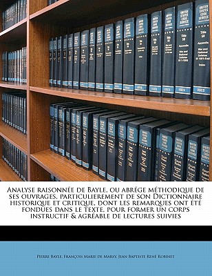 Analyse Raisonnee de Bayle, Ou Abrege Methodique de Ses Ouvrages, Particulierement de Son Dictionnaire Historique Et Critique, Dont Les Remarques Ont - Bayle, Pierre, and De Marsy, Francois-Marie, and Robinet, Jean Baptiste Rene