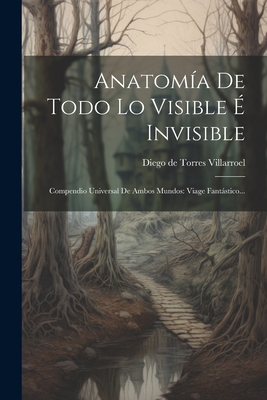 Anatomia de Todo Lo Visible E Invisible: Compendio Universal de Ambos Mundos: Viage Fantastico... - Diego de Torres Villarroel (Creator)